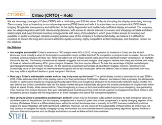 30
Criteo (CRTO) – Hold
We are resuming coverage of Criteo (CRTO) with a Hold rating and $33 fair value. Criteo is disrupting the display advertising industry.
The company buys ad inventory on a cost-per-impression (CPM) basis and sells it to advertisers on a cost-per-click (CPC) basis,
bringing Google-like transparency and attribution to the highly fragmented and traditionally inefficient display ad market. The company
also has deep integration with both clients and publishers, with access to clients’ internal conversion and shopping cart data and direct
relationships and even first-look inventory arrangements with many of its publishers, which gives Criteo access to inventory not
available on public exchanges. Despite a largely positive view of the company’s fundamentals today, we believe it is difficult for
investors to discern the long-term winners within the rapidly evolving, highly competitive ad tech landscape, and therefore, remain on
the sidelines.
Key Debates
 Are margins sustainable? Criteo’s revenue ex-TAC margins were 40% in 2013. A key question for investors in Criteo and the ad-tech
landscape more broadly is what do the long-term sustainable margin profiles look like? As competition in programmatic increases, the cost of the
inventory Criteo purchases will likely rise. While we believe we are at least several years away from significant margin compression, we highlight
this as the key risk. The history of traditional ad networks suggests that ad tech margins take longer to decline than many would think, with many
of these ad networks still seeing 40%+ gross margins. However, this time may be different. To date the percentage of digital media budgets
spent programmatically has been miniscule. As this becomes a significant percentage of advertisers’ budgets, however, advertisers may
increasingly focus on the margins of intermediaries throughout the ad tech landscape. While we believe Criteo is better positioned than most,
they may suffer a significant decline in gross margins in the future.
 How big is Criteo’s addressable market and can they truly move up the funnel? The global display market is estimated to be over $55B in
2015. Criteo estimates that 40% of the display market is in their performance TAM today. However, we believe Criteo is growing the addressable
market for performance display by bringing significantly higher ROIs and Google-like attribution to the historically inefficient display market. We
also believe that Criteo’s penetration rate into the display market will grow substantially alongside the broader penetration of programmatic within
digital ad spend. Finally, while nascent efforts, Criteo is beginning to move up the funnel and broaden beyond pure retargeting, now generating
more revenue from product discovery than pure retargeting and recently launching a mid-funnel customer re-engagement product. Criteo is also
broadening beyond display with the acquisition of an email retargeter and search bid management platform.
 How strong is Criteo’s competitive positioning in ad-tech? Criteo may be the largest public ad tech company by both enterprise value and
ad dollars spent on the platform, but the company competes with a myriad of public and private companies in a rapidly changing segment of the
industry. We believe Criteo is a differentiated player within the ad tech landscape due to primarily to its CPC business model and predictive
engine and deep integration with both clients and publishers. However, we are unsure of the sustainability of these factors as Criteo must not
only continue to navigate the rapidly changing industry environment but must maintain best-in-class proprietary algorithms against the likes of
dominant Internet companies such as Google and Amazon as well as fellow ad tech intermediaries.
Source: Company reports, Stifel estimates
 