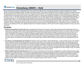 33
HomeAway (AWAY) – Hold
We are transferring coverage of HomeAway with a Hold rating and a $38 fair value. HomeAway operates the largest marketplace for vacation
rentals in the world. Its branded portfolio of websites provides vacation rental property managers and owners access to millions of travelers through
its paid listings and also offers back-end services to manage the rental process. The company has begun to shift its strategic focus in two ways: 1)
Transitioning from a pricing story with the pure subscription model to a volume story through the introduction of the Pay Per Booking (PPB) model
launched in 4Q:13. This effort combined with regional acquisitions such as Stayz should help the company serve underpenetrated geographies. 2)
Increasing emphasis on converting listings into bookings through its eCommerce platform, ReservationManager, and distribution agreement with
Expedia made in 4Q:13. 2Q:14 showed favorable results for the transitions with a 74.3% adj. renewal rate driven by North American strength,
improving organic FX adj. revenue growth of 23% y/y in line with 1Q:14, and accelerating listings growth of 34% y/y to 1.04mm. This early traction
is positive, but the sustainability of this growth along with other key metrics such as Average Revenue per Listing (ARPL) remains in question. We
remain on the sidelines until we see a significant impact from increased marketing in 2014 and 2015 as the company transitions its focus and value
proposition.
Key Debates
 Shift from pricing story to volume story When HomeAway first emerged in the vacation rental industry almost all the leading websites around the
world had an annual subscription model. Initially starting with only one price the company introduced tiered pricing in 2011, which is still in the process
of fully rolling out globally. In 4Q:13 HomeAway adopted the PPB model that charged property managers and owners a 10% flat commission on the
value of the booking. This allowed the company to appeal to suppliers that did not see the value in the subscription relative to their annual rental
income. Though it’s in the early stages, initial results indicate that the PPB has caused incremental increases in supply. If the company continues to
execute its roll out of tiered pricing and PPB globally it could considerably increase its paid listings and create more value for users and suppliers, in
our view. However, we await more constructive data as the company rolls out both the PPB and tiered pricing models to more geographies later this
year.
 Focusing on converting listings into bookings HomeAway’s eCommerce platform, ReservationManager , provides property owners and managers
with an integrated solution that includes payment and online booking services. The company aims to address the friction in the booking process by
making it more convenient for both travelers and suppliers to transact. The platform already has approximately 365,000 eCommerce-enabled listings
(including acquisitions), or 35% of the total, driven by online bookable PPB listings and adoption from existing subscription listings. Distribution through
Expedia could present another opportunity for conversion improvements, in our view. In 4Q:13 the company entered into a distribution agreement with
Expedia that gives HomeAway’s inventory exposure to a greater range of travelers. We commend management for these strategic moves, but maintain
a neutral stance until operating metrics indicate a meaningful contribution from the two initiatives.
 What competitive threat does Airbnb pose? Airbnb is similar to HomeAway in that it serves as a marketplace for vacation rentals along with unique
lodging such as castles and boats. The company has been aggressively expanding internationally, building its number of paid listings to over 600,000.
However, regulatory issues continue to be a drag on geographic expansion. HomeAway management has stressed that their supply and targeted
traveler has little overlap. We believe that Airbnb represents a legitimate long term risk to HomeAway’s leading industry position. The traction in paid
listings as well as public awareness could build momentum in the platform and improve its already strong network effects. If more inventory overlaps
between the two platforms, HomeAway may lose share in the global vacation rentals market, in our view.
Source: Company reports, Stifel estimates
 