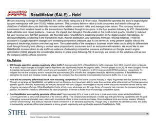 34
RetailMeNot (SALE) – Hold
We are resuming coverage of RetailMeNot, Inc. with a Hold rating and a $19 fair value. RetailMeNot operates the world’s largest digital
coupon marketplace with over 70,000 retailer partners. The company delivers value to both consumers and retailers through its
database of reliable discounts that help increase online retailer conversion rates and average order values. The company receives a
commission from retailers based on the transactions it facilitates through its coupons. In the four quarters following its IPO, RetailMeNot
beat estimates and raised guidance. However, the impact from Google's Panda update in the most recent quarter resulted in reduced
full year revenue and EBITDA guidance. We favorably view RetailMeNot’s leadership position in the digital coupon marketplace, its
strong profitability, positioning in the transition to multi-channel distribution, and optionality from geo-fencing initiatives. However,
exposure to Google algorithm changes and increasing competitive pressure, due to low barriers to entry, present sizable risks to the
company’s leadership position over the long term. The sustainability of the company’s business model relies on its ability to differentiate
itself through branding and offering a unique value proposition to consumers such as exclusives with retailers. We would like to see
RetailMeNot increase direct-to-site traffic as evidence of alleviating competitive pressure and reliance on Google search engine
optimization (SEO). Despite the considerable decline in share price following 2Q:14 earnings, we remain on the sidelines until we see
the company address these concerns.
Key Debates
 Will Google algorithm updates negatively affect traffic? Approximately 64% of RetailMeNot’s traffic originates from SEO, most of which is Google.
As a result, major changes to Google Search Algorithms can significantly impact the organic traffic. This risk played out in 2Q:14 when Google's Panda
4.0 update decreased organic traffic growth y/y and resulted in a 5% and 11% reduction to 2014 revenue and EBITDA guidance, respectively. To
mitigate this risk the company aims to increase the approximately 20% of traffic that navigates directly to its online properties. If RetailMeNot can
strengthen its brand and increase mobile app usage, the company has the potential to considerably improve its traffic mix, in our view.
 How will the company differentiate itself from mounting competition? The online coupons industry is highly fragmented with low barriers to entry.
Though not as large as RetailMeNot, competitors such as Coupons.com have been able to scale their services while others such as Techbargains.com
address specific verticals. Additionally, the industry faces tail risk from Google’s re-emergence into the online discounts market in earnest with its new
shopping campaign offerings. While RetailMeNot holds a first mover advantage and its large library of coupons help maintain the company’s leading
position, we believe it needs to differentiate its value proposition to remain a leader in an increasingly competitive space.
 Can RetailMeNot successfully penetrate offline retail? Approximately 90% of retail is still done in brick-and-mortar stores while RetailMeNot
currently generates a very small proportion of its revenue offline. The company has developed a mobile app with geo-fencing capabilities with the goal
of targeting consumers located near a store with promotional offers to drive in-store purchases. Given traditional brick-and-mortar retailers’ efforts to
combat “showrooming”, the ability to improve in-store conversion is an attractive opportunity. Though early to ascertain its ultimate success, the ability
to successfully penetrate offline retail presents a strong growth opportunity and significantly expands RetailMeNot’s TAM.
Source: Company reports, Stifel estimates
 