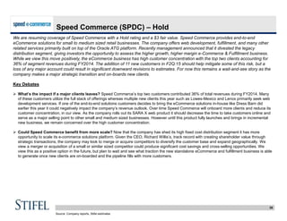 35
Speed Commerce (SPDC) – Hold
We are resuming coverage of Speed Commerce with a Hold rating and a $3 fair value. Speed Commerce provides end-to-end
eCommerce solutions for small to medium sized retail businesses. The company offers web development, fulfillment, and many other
related services primarily built on top of the Oracle ATG platform. Recently management announced that it divested the legacy
distribution segment, giving investors the opportunity to assess the higher growth, higher margin e-Commerce & Fulfillment business.
While we view this move positively, the eCommerce business has high customer concentration with the top two clients accounting for
36% of segment revenues during FY2014. The addition of 11 new customers in F2Q:15 should help mitigate some of this risk, but a
loss of any major account could result in significant downward revisions to estimates. For now this remains a wait-and-see story as the
company makes a major strategic transition and on-boards new clients.
Key Debates
 What’s the impact if a major clients leaves? Speed Commerce’s top two customers contributed 36% of total revenues during FY2014. Many
of these customers utilize the full stack of offerings whereas multiple new clients this year such as Lowes-Mexico and Lenox primarily seek web
development services. If one of the end-to-end solutions customers decides to bring the eCommerce solutions in-house like Dress Barn did
earlier this year it could negatively impact the company’s revenue outlook. Over time Speed Commerce will onboard more clients and reduce its
customer concentration, in our view. As the company rolls out its SARA X web product it should decrease the time to take customers online and
serve as a major selling point to other small and medium sized businesses. However until this product fully launches and brings in incremental
new business, we remain concerned over the high customer concentration.
 Could Speed Commerce benefit from more scale? Now that the company has shed its high fixed cost distribution segment it has more
opportunity to scale its e-commerce solutions platform. Given the CEO, Richard Willis’s, track record with creating shareholder value through
strategic transactions, the company may look to merge or acquire competitors to diversify the customer base and expand geographically. We
view a merger or acquisition of a small or similar sized competitor could produce significant cost savings and cross-selling opportunities. We
view this as a positive option in the future, but plan to wait and see what traction the new standalone eCommerce and fulfillment business is able
to generate once new clients are on-boarded and the pipeline fills with more customers.
Source: Company reports, Stifel estimates
 