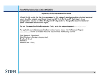 49
Important Disclosures and Certifications
Important Disclosures and Certifications
I, Scott Devitt, certify that the views expressed in this research report accurately reflect our personal
views about the subject securities or issuers; and I, Scott Devitt, certify that no part of our
compensation was, is, or will be directly or indirectly related to the specific recommendation or
views contained in this research report.
For our European Conflicts Management Policy go to the research page at www.stifel.com.
For applicable current disclosures for all covered companies please visit the Research Page at
www.stifel.com or write to the Stifel Research Department at the following address.
Stifel Research Department
Stifel, Nicolaus & Company, Incorporated
One South Street
16th Floor
Baltimore, Md. 21202
 