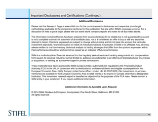 51
Important Disclosures and Certifications (Continued)
Additional Disclosures
Please visit the Research Page at www.stifel.com for the current research disclosures and respective price target
methodology applicable to the companies mentioned in this publication that are within Stifel's coverage universe. For a
discussion of risks to price target please see our stand-alone company reports and notes for all Buy-rated stocks.
The information contained herein has been prepared from sources believed to be reliable but is not guaranteed by us and
is not a complete summary or statement of all available data, nor is it considered an offer to buy or sell any securities
referred to herein. Opinions expressed are subject to change without notice and do not take into account the particular
investment objectives, financial situation or needs of individual investors. Employees of Stifel or its affiliates may, at times,
release written or oral commentary, technical analysis or trading strategies that differ from the opinions expressed within.
Past performance should not and cannot be viewed as an indicator of future performance.
Stifel is a multi-disciplined financial services firm that regularly seeks investment banking assignments and compensation
from issuers for services including, but not limited to, acting as an underwriter in an offering or financial advisor in a merger
or acquisition, or serving as a placement agent in private transactions.
These materials have been approved by Stifel Europe Limited, authorized and regulated by the Financial Conduct
Authority (FCA) in the UK, in connection with its distribution to professional clients and eligible counterparties in the
European Economic Area. (Stifel Europe Limited home office: London +44 20 7557 6030.) No investments or services
mentioned are available in the European Economic Area to retail clients or to anyone in Canada other than a Designated
Institution. This investment research report is classified as objective for the purposes of the FCA rules. Please contact a
Stifel entity in your jurisdiction if you require additional information.
Additional Information Is Available Upon Request
© 2014 Stifel, Nicolaus & Company, Incorporated, One South Street, Baltimore, MD 21202.
All rights reserved.
 