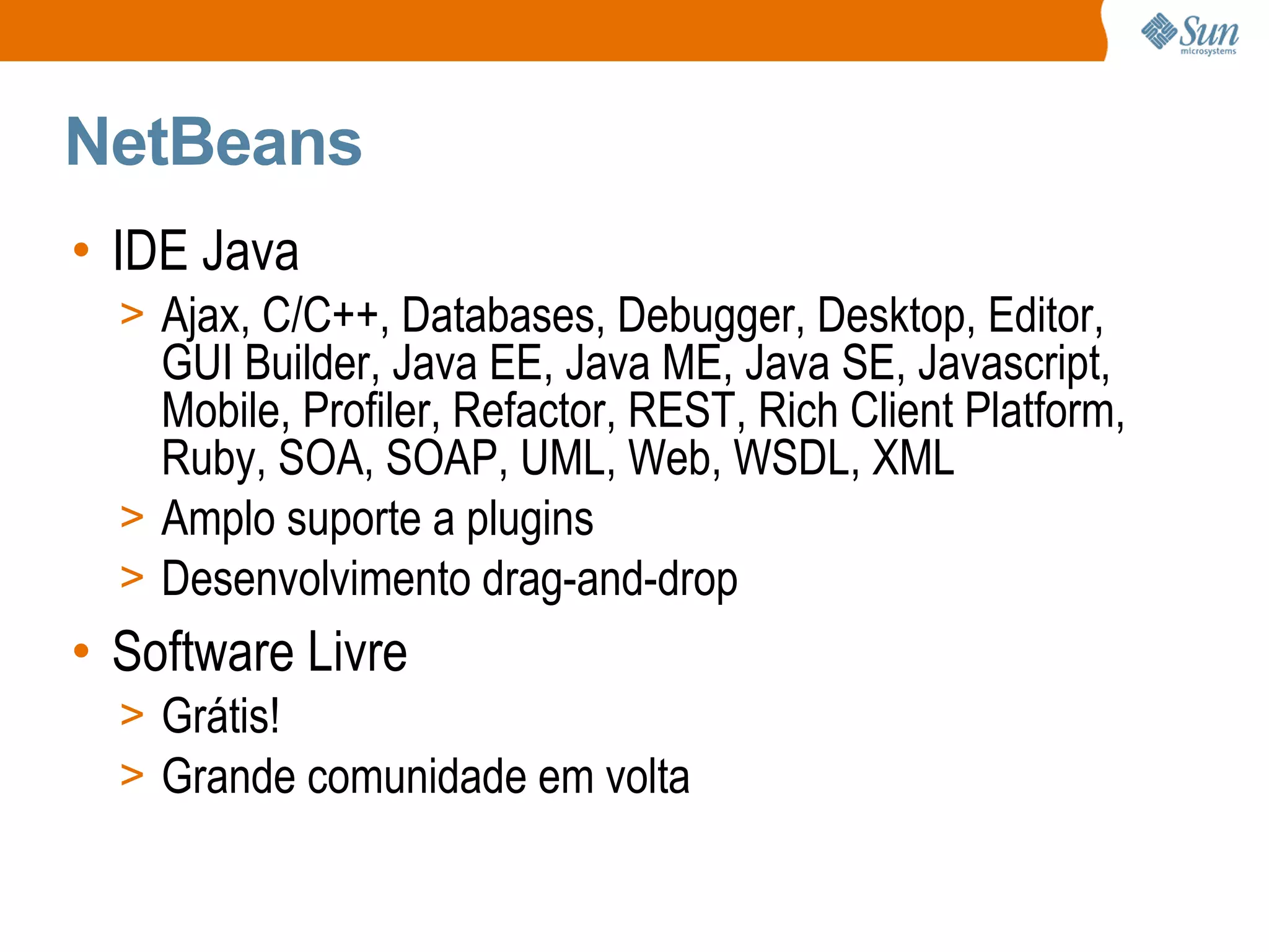 NetBeans
• IDE Java
  > Ajax, C/C++, Databases, Debugger, Desktop, Editor,
    GUI Builder, Java EE, Java ME, Java SE, Javascript,
    Mobile, Profiler, Refactor, REST, Rich Client Platform,
    Ruby, SOA, SOAP, UML, Web, WSDL, XML
  > Amplo suporte a plugins
  > Desenvolvimento drag-and-drop
• Software Livre
  > Grátis!
  > Grande comunidade em volta
 