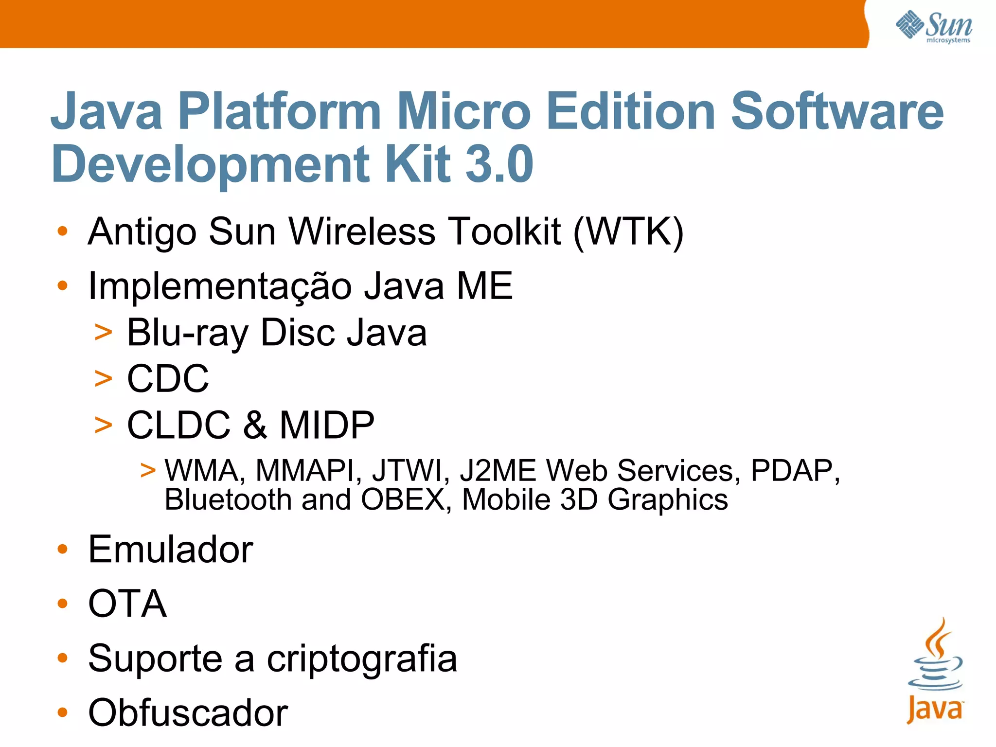 Java Platform Micro Edition Software
Development Kit 3.0
• Antigo Sun Wireless Toolkit (WTK)
• Implementação Java ME
   > Blu-ray Disc Java
   > CDC
   > CLDC & MIDP
       > WMA, MMAPI, JTWI, J2ME Web Services, PDAP,
         Bluetooth and OBEX, Mobile 3D Graphics
•   Emulador
•   OTA
•   Suporte a criptografia
•   Obfuscador
 