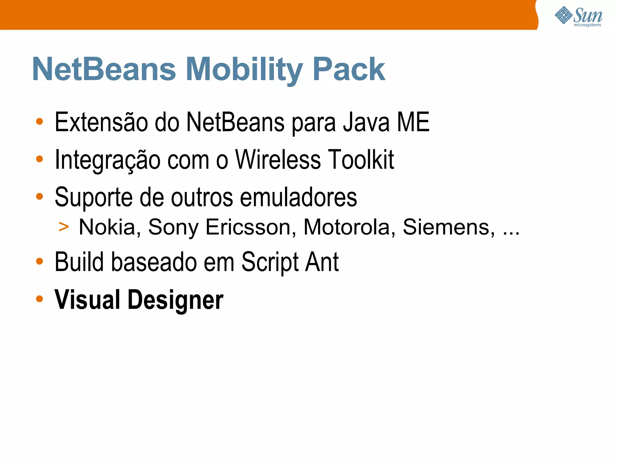 NetBeans Mobility Pack
• Extensão do NetBeans para Java ME
• Integração com o Wireless Toolkit
• Suporte de outros emuladores
  > Nokia, Sony Ericsson, Motorola, Siemens, ...
• Build baseado em Script Ant
• Visual Designer
 