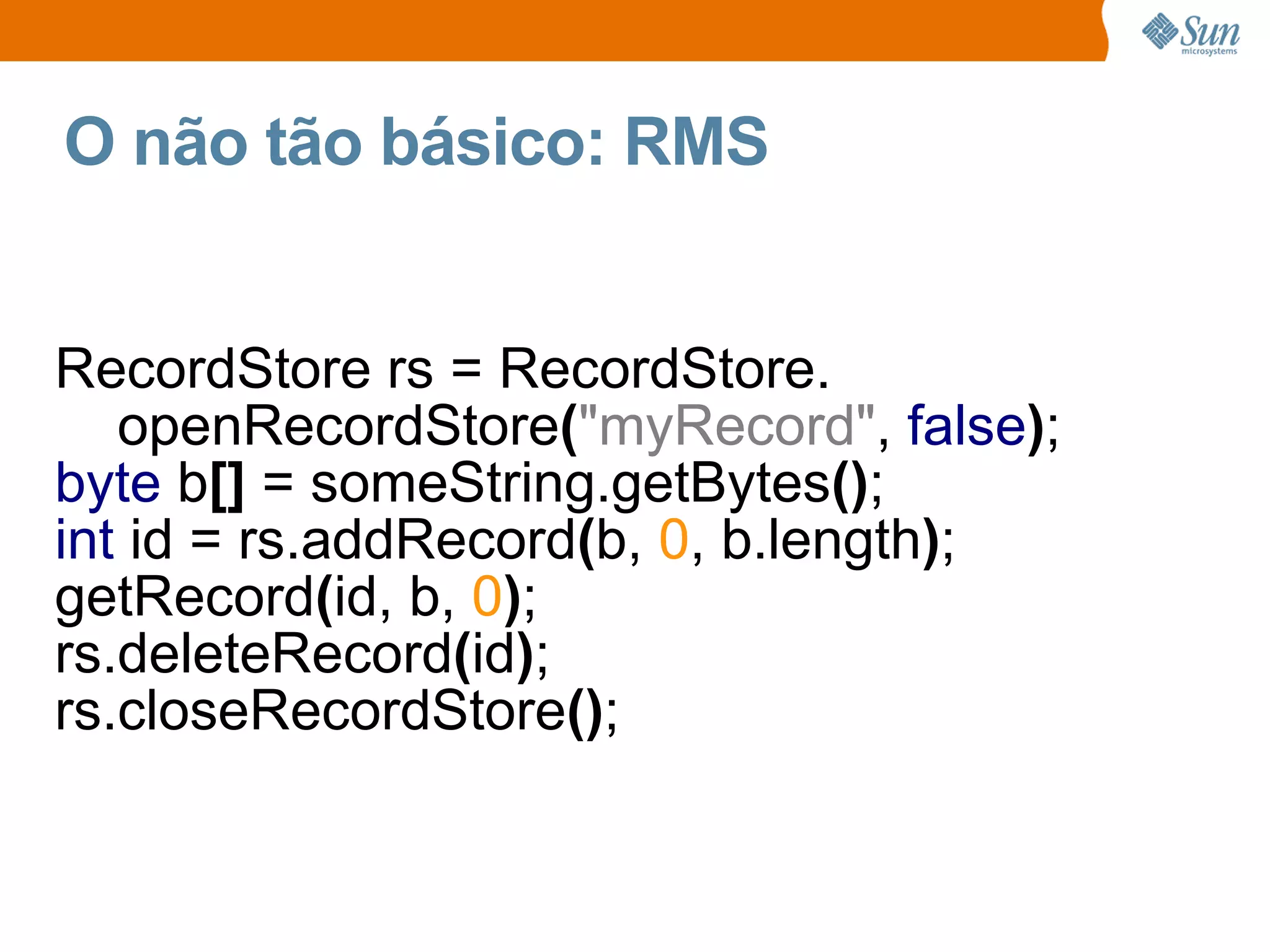 O não tão básico: RMS


RecordStore rs = RecordStore.
   openRecordStore("myRecord", false);
byte b[] = someString.getBytes();
int id = rs.addRecord(b, 0, b.length);
getRecord(id, b, 0);
rs.deleteRecord(id);
rs.closeRecordStore();
 