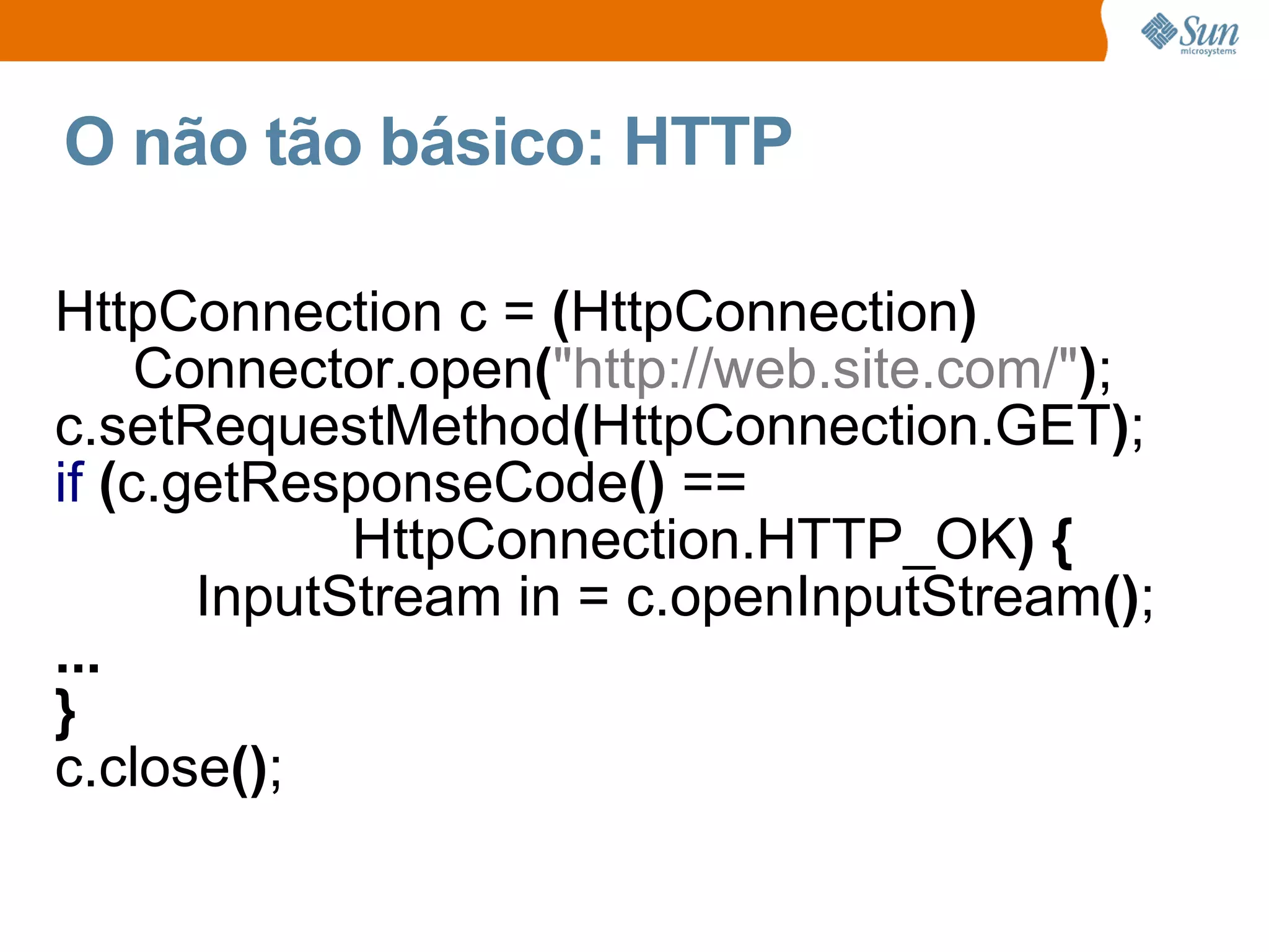 O não tão básico: HTTP

HttpConnection c = (HttpConnection)
     Connector.open("http://web.site.com/");
c.setRequestMethod(HttpConnection.GET);
if (c.getResponseCode() ==
             HttpConnection.HTTP_OK) {
       InputStream in = c.openInputStream();
...
}
c.close();
 