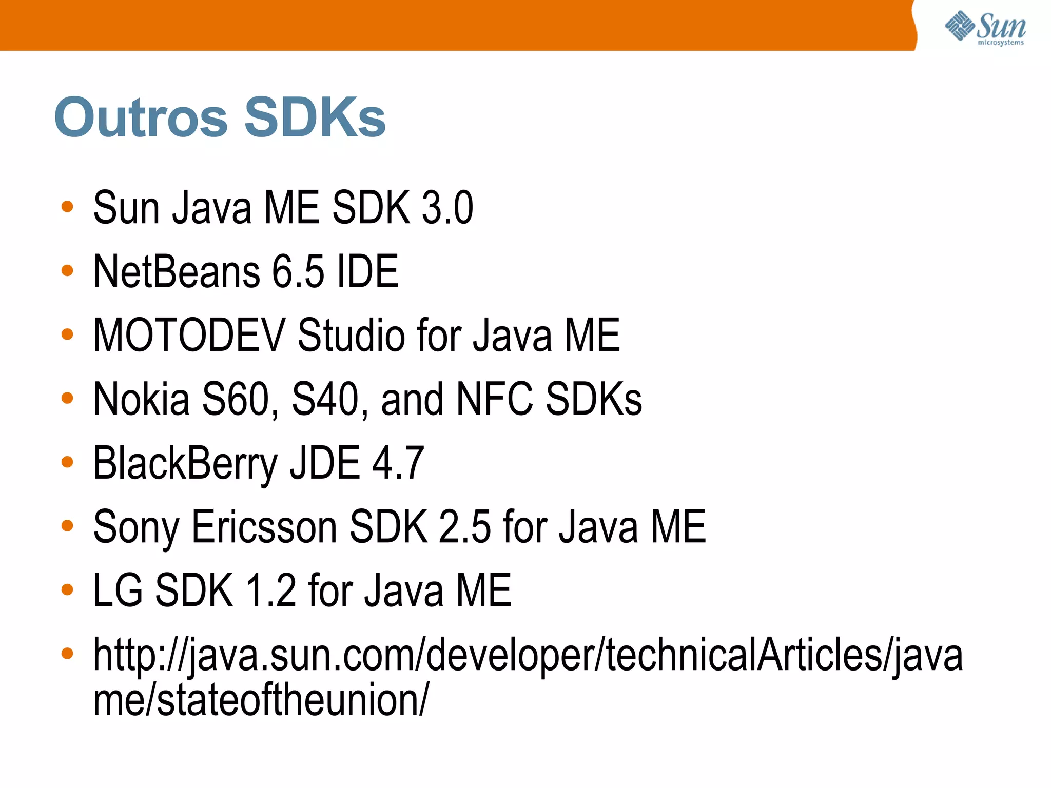 Outros SDKs
•   Sun Java ME SDK 3.0
•   NetBeans 6.5 IDE
•   MOTODEV Studio for Java ME
•   Nokia S60, S40, and NFC SDKs
•   BlackBerry JDE 4.7
•   Sony Ericsson SDK 2.5 for Java ME
•   LG SDK 1.2 for Java ME
•   http://java.sun.com/developer/technicalArticles/java
    me/stateoftheunion/
 