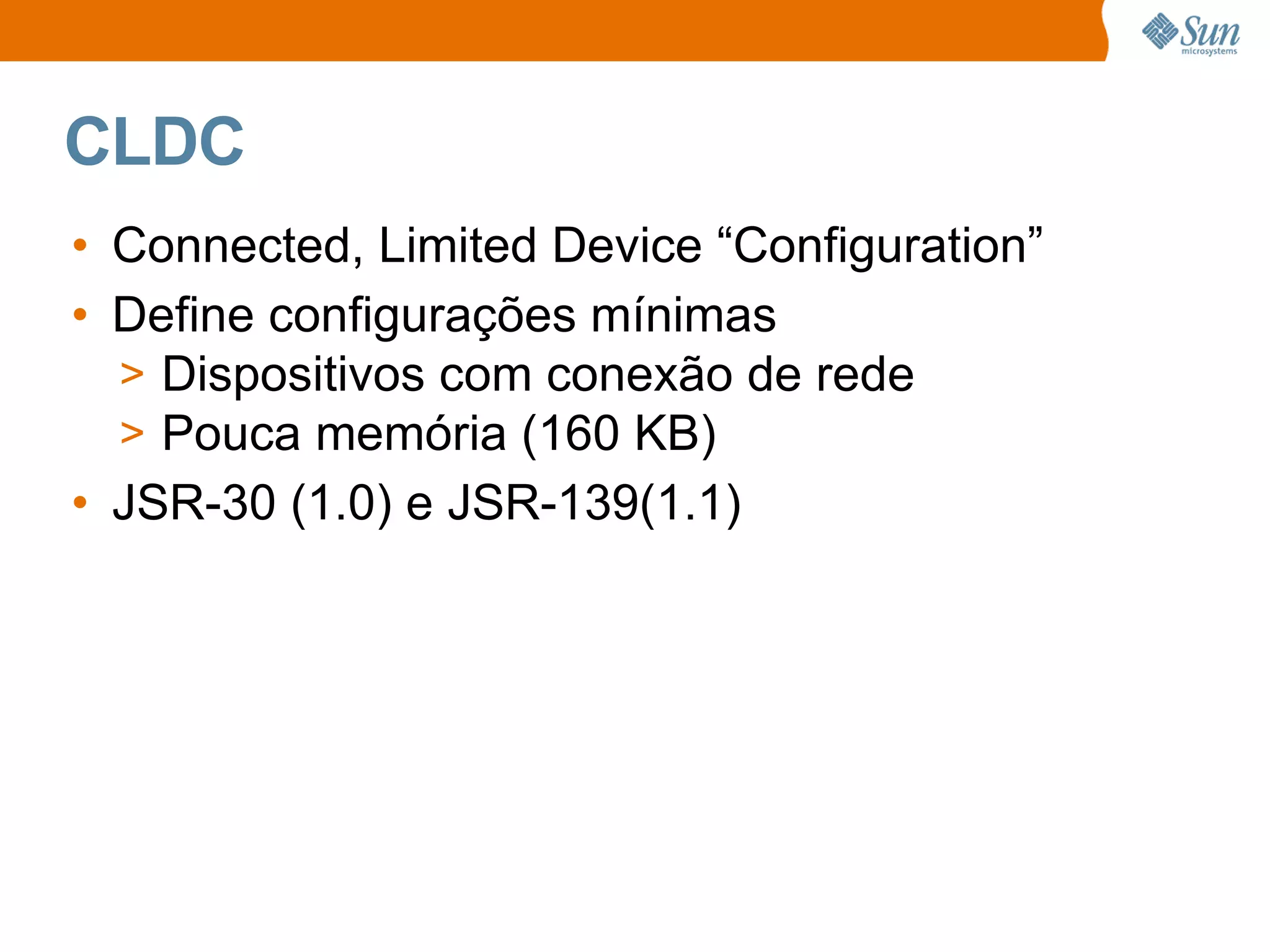 CLDC
• Connected, Limited Device “Configuration”
• Define configurações mínimas
  > Dispositivos com conexão de rede
  > Pouca memória (160 KB)
• JSR-30 (1.0) e JSR-139(1.1)
 