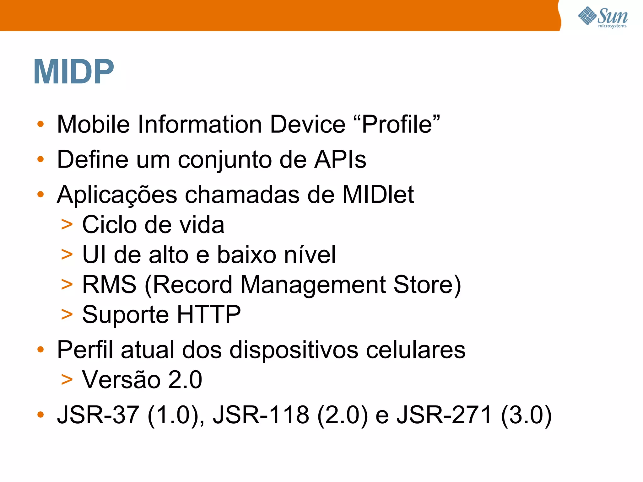 MIDP
• Mobile Information Device “Profile”
• Define um conjunto de APIs
• Aplicações chamadas de MIDlet
  > Ciclo de vida
  > UI de alto e baixo nível
  > RMS (Record Management Store)
  > Suporte HTTP
• Perfil atual dos dispositivos celulares
  > Versão 2.0
• JSR-37 (1.0), JSR-118 (2.0) e JSR-271 (3.0)
 