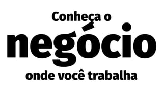 Conheça o
negócio
onde você trabalha
 