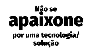 Não se
apaixone
por uma tecnologia/
solução
 