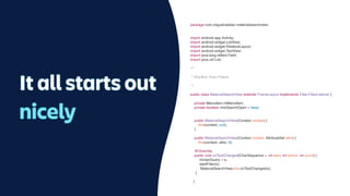 It all starts out
nicely
package com.miguelcatalan.materialsearchview;
import android.app.Activity;
import android.widget.ListView;
import android.widget.RelativeLayout;
import android.widget.TextView;
import java.lang.re
fl
ect.Field;
import java.util.List;
/**
* @author Sven Peters
*/
public class MaterialSearchView extends FrameLayout implements Filter.FilterListener {
private MenuItem mMenuItem;
private boolean mIsSearchOpen = false;
public MaterialSearchView(Context context) {
this(context, null);
}
public MaterialSearchView(Context context, AttributeSet attrs) {
this(context, attrs, 0);
@Override
public void onTextChanged(CharSequence s, int start, int before, int count) {
mUserQuery = s;
startFilter(s);
MaterialSearchView.this.onTextChanged(s);
}
}
 