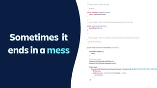 /**
* Return true if search is open
*
* @return
*/
public boolean isSearchOpen() {
return mIsSearchOpen;
}
/**
* Open Search View. This will animate the showing of the view.
*/
public void showSearch() {
showSearch(true);
}
/**
* Open Search View. if animate is true, Animate the showing of the view.
*
* @param animate
*/
public void showSearch(boolean animate) {
if (isSearchOpen()) {
return;
}
//Request Focus
mSearchSrcTextView.setText(null);
mSearchSrcTextView.requestFocus();
if (animate) {
AnimationUtil.fadeInView(mSearchLayout, AnimationUtil.ANIMATION_DURATION_MEDIUM
@Override
public boolean onAnimationStart(View view) {
return false;
}
Sometimes it
ends in a mess
}
 