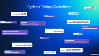 Class names
Are CamelCase
Prefix private variables with underscore
Private variables
Single Responsibility Principal
A class should have one and only one job
Don’t assemble String with +
Use either .format or % instead
No line longer than 120 characters
Line length
Don’t use line continuations
Break up long lines using parentheses ()
No Tabs
4 spaces are for indention
Are lowercase. The can contain underscores
Variables and function name
Python Coding Guidelines
 