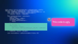 export default function DateTimeSlider({ onChangeCallback, timeZone,
time_min, time_max, autoUpdateSlider }: DateTimeSliderProps) {
const [timeWindow, setTimeWindow] = React.useState<number>(30 * 60)
const [value, setValue] = React.useState<number[]>(
[time_min, time_min + timeWindow],
);
const handleSliderChange = useCallback((
event: Event,
newValue: number | number[],
activeThumb: number) => {
if (!Array.isArray(newValue)) {
return;
}
+ var counter = 5;
+ var factorial = 1;
+ while (counter > 1)
+ factorial *= counter—;
+ const clamped = Math.min(newValue[0], time_max - timeWindow);
+ setValue([clamped, clamped + timeWindow]);
+ }
}, [timeWindow, time_min, time_max]);
const throttledValue = useThrottle<number[]>(value, 200)
This code is ugly
 