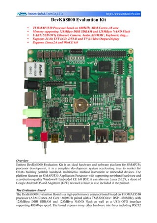 DevKit8000 Evaluation Kit
            TI OMAP3530 Processor based on 600MHz ARM Cortex-A8 core
            Memory supporting 128MByte DDR SDRAM and 128MByte NAND Flash
            UART, USB OTG, Ethernet, Camera, Audio, SD/MMC, Keyboard, Jtag,...
            Supports 24-bit TFT LCD, DVI-D and TV S-Video Output Display
            Supports Linux2.6 and WinCE 6.0




Overview
Embest DevKit8000 Evaluation Kit is an ideal hardware and software platform for OMAP35x
processor development, it is a complete development system accelerating time to market for
OEMs building portable handheld, multimedia, medical instrument or embedded devices. The
platform features an OMAP3530 Application Processor with supporting peripheral hardware and
a production-quality Windows® Embedded CE 6.0 BSP; it can also run Linux 2.6.28, a demo of
Google Android OS and Angstrom (GPE) released version is also included in the product.

The Evaluation Board
The DevKit8000 Evaluation Board is a high-performance compact board based on TI OMAP3530
processor (ARM Cortex-A8 Core ~600MHz paired with a TMS320C64x+ DSP ~430MHz), with
128MByte DDR SDRAM and 128MByte NAND Flash as well as a USB OTG interface
supporting 480Mbps speed. The board exposes many other hardware interfaces including RS232
 