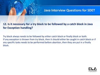 Java Interview Questions for SDET
12. Is it necessary for a try block to be followed by a catch block in Java
for Exception handling?
Try block always needs to be followed by either catch block or finally block or both.
If any exception is thrown from try block, then it should either be caught in catch block or if
any specific tasks needs to be performed before abortion, then they are put in a finally
block.
 