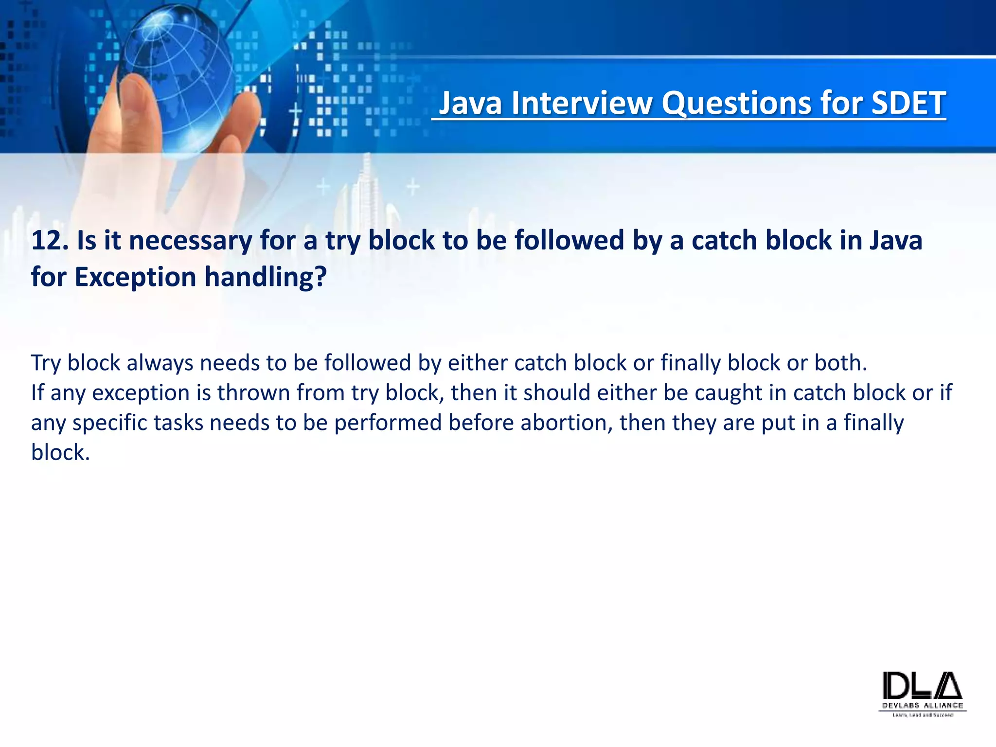 Java Interview Questions for SDET
12. Is it necessary for a try block to be followed by a catch block in Java
for Exception handling?
Try block always needs to be followed by either catch block or finally block or both.
If any exception is thrown from try block, then it should either be caught in catch block or if
any specific tasks needs to be performed before abortion, then they are put in a finally
block.
 