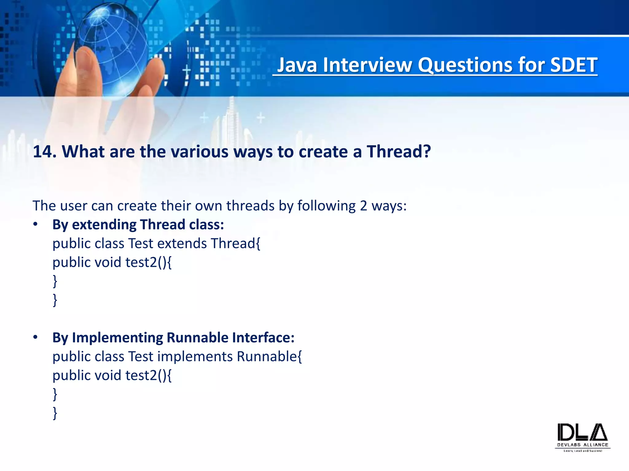 Java Interview Questions for SDET
14. What are the various ways to create a Thread?
The user can create their own threads by following 2 ways:
• By extending Thread class:
public class Test extends Thread{
public void test2(){
}
}
• By Implementing Runnable Interface:
public class Test implements Runnable{
public void test2(){
}
}
 