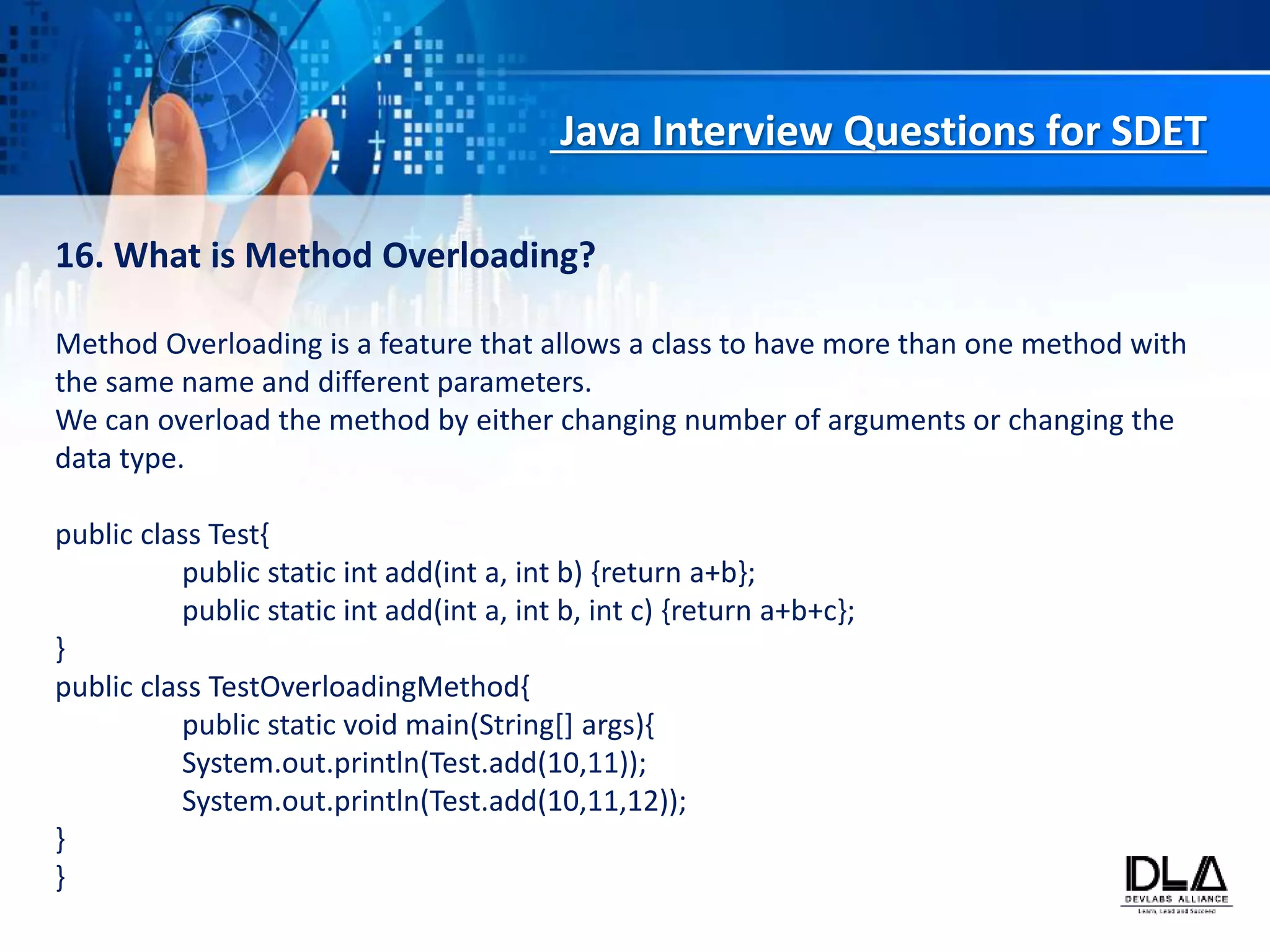 Java Interview Questions for SDET
16. What is Method Overloading?
Method Overloading is a feature that allows a class to have more than one method with
the same name and different parameters.
We can overload the method by either changing number of arguments or changing the
data type.
public class Test{
public static int add(int a, int b) {return a+b};
public static int add(int a, int b, int c) {return a+b+c};
}
public class TestOverloadingMethod{
public static void main(String[] args){
System.out.println(Test.add(10,11));
System.out.println(Test.add(10,11,12));
}
}
 