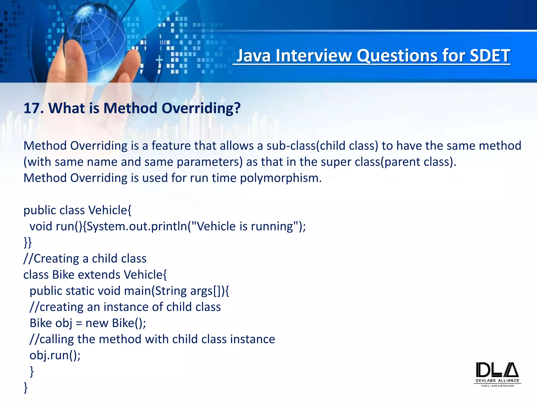 Java Interview Questions for SDET
17. What is Method Overriding?
Method Overriding is a feature that allows a sub-class(child class) to have the same method
(with same name and same parameters) as that in the super class(parent class).
Method Overriding is used for run time polymorphism.
public class Vehicle{
void run(){System.out.println("Vehicle is running");
}}
//Creating a child class
class Bike extends Vehicle{
public static void main(String args[]){
//creating an instance of child class
Bike obj = new Bike();
//calling the method with child class instance
obj.run();
}
}
 