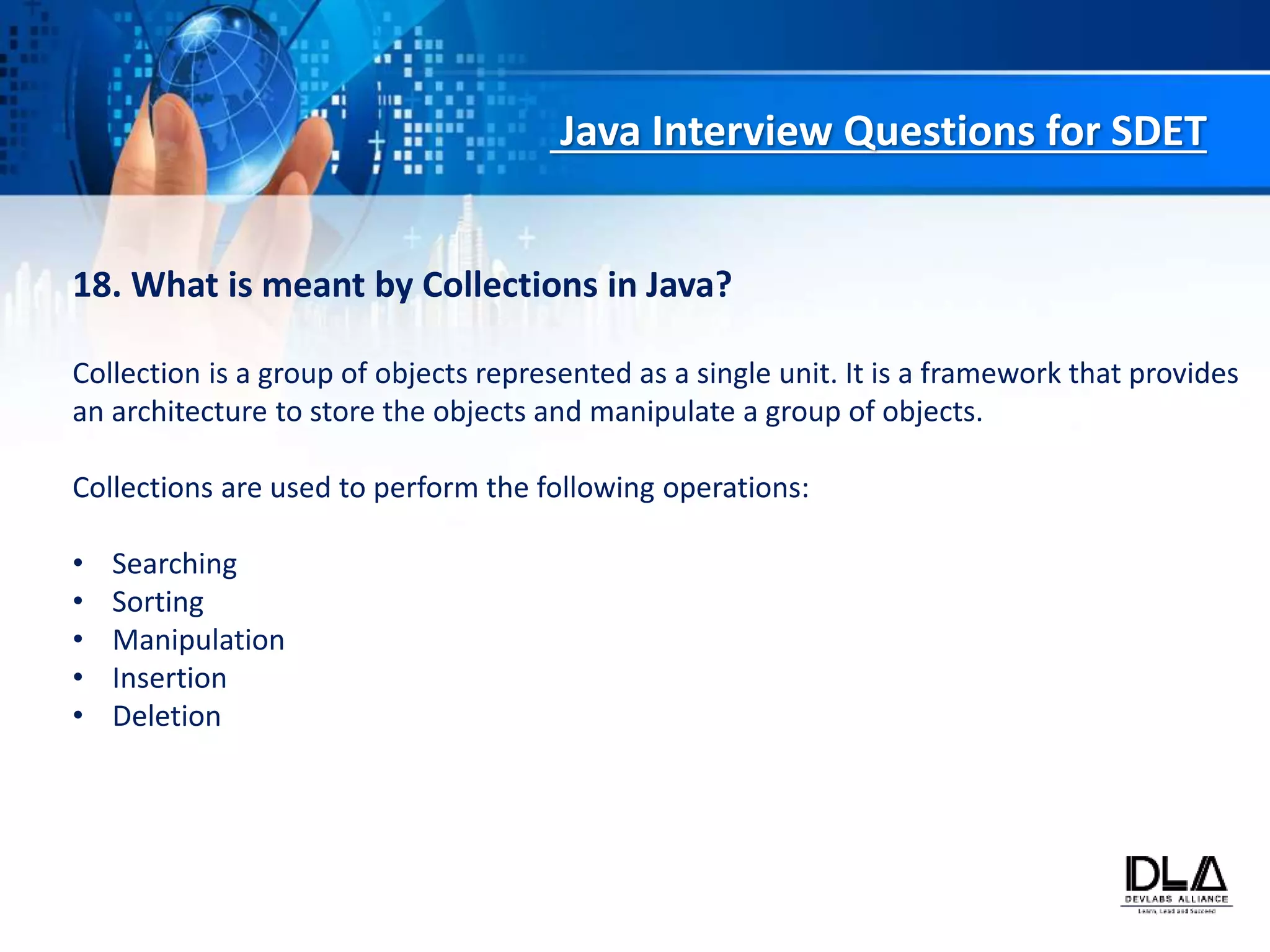 Java Interview Questions for SDET
18. What is meant by Collections in Java?
Collection is a group of objects represented as a single unit. It is a framework that provides
an architecture to store the objects and manipulate a group of objects.
Collections are used to perform the following operations:
• Searching
• Sorting
• Manipulation
• Insertion
• Deletion
 