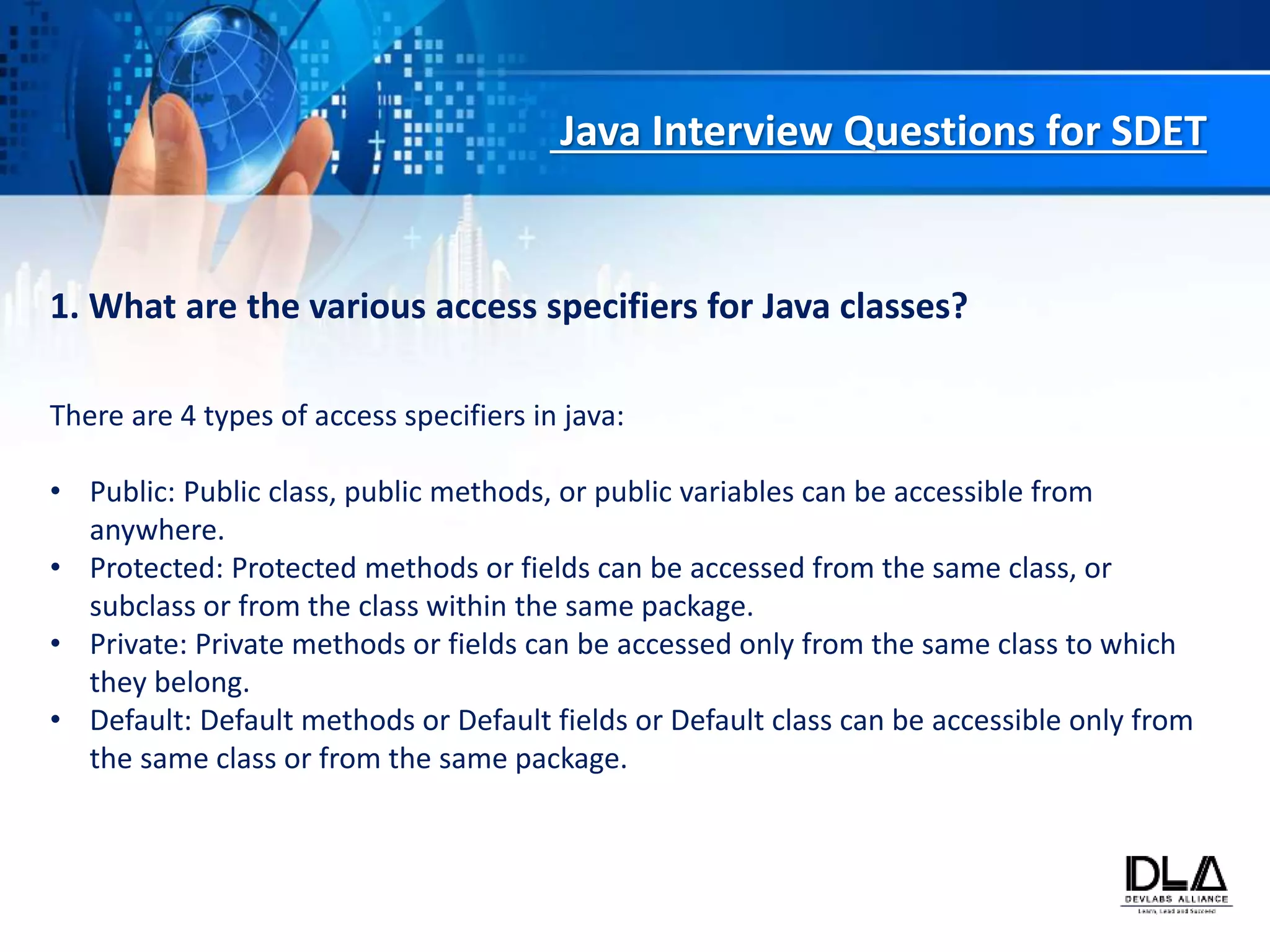 Java Interview Questions for SDET
1. What are the various access specifiers for Java classes?
There are 4 types of access specifiers in java:
• Public: Public class, public methods, or public variables can be accessible from
anywhere.
• Protected: Protected methods or fields can be accessed from the same class, or
subclass or from the class within the same package.
• Private: Private methods or fields can be accessed only from the same class to which
they belong.
• Default: Default methods or Default fields or Default class can be accessible only from
the same class or from the same package.
 