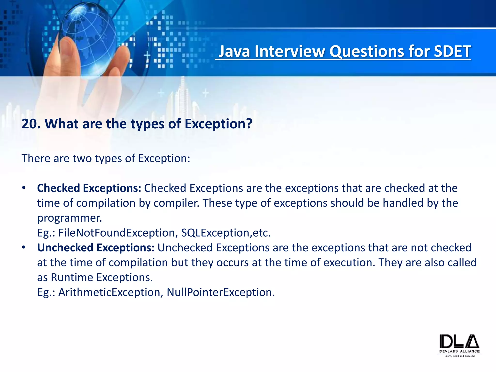 Java Interview Questions for SDET
20. What are the types of Exception?
There are two types of Exception:
• Checked Exceptions: Checked Exceptions are the exceptions that are checked at the
time of compilation by compiler. These type of exceptions should be handled by the
programmer.
Eg.: FileNotFoundException, SQLException,etc.
• Unchecked Exceptions: Unchecked Exceptions are the exceptions that are not checked
at the time of compilation but they occurs at the time of execution. They are also called
as Runtime Exceptions.
Eg.: ArithmeticException, NullPointerException.
 