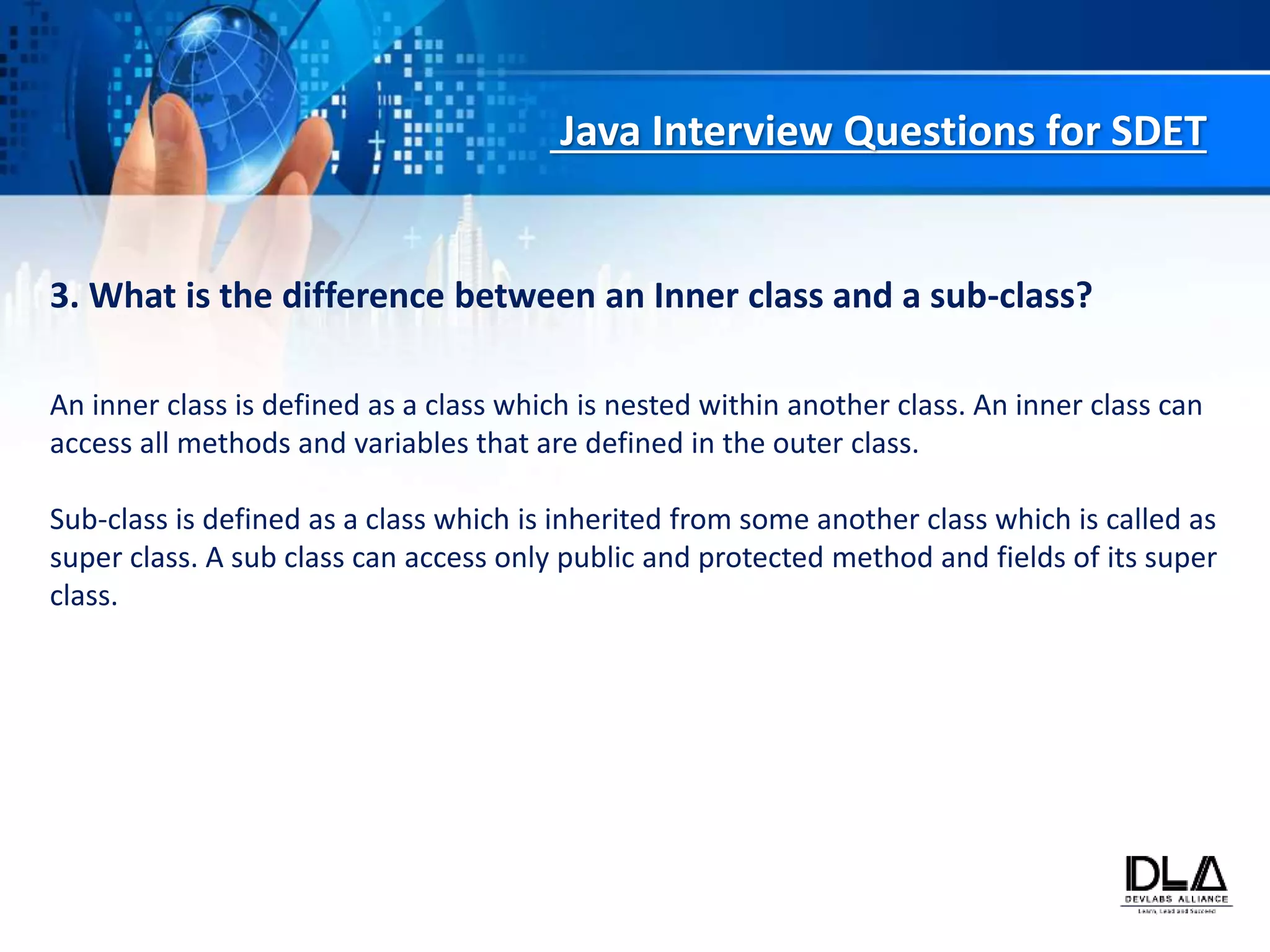 Java Interview Questions for SDET
3. What is the difference between an Inner class and a sub-class?
An inner class is defined as a class which is nested within another class. An inner class can
access all methods and variables that are defined in the outer class.
Sub-class is defined as a class which is inherited from some another class which is called as
super class. A sub class can access only public and protected method and fields of its super
class.
 