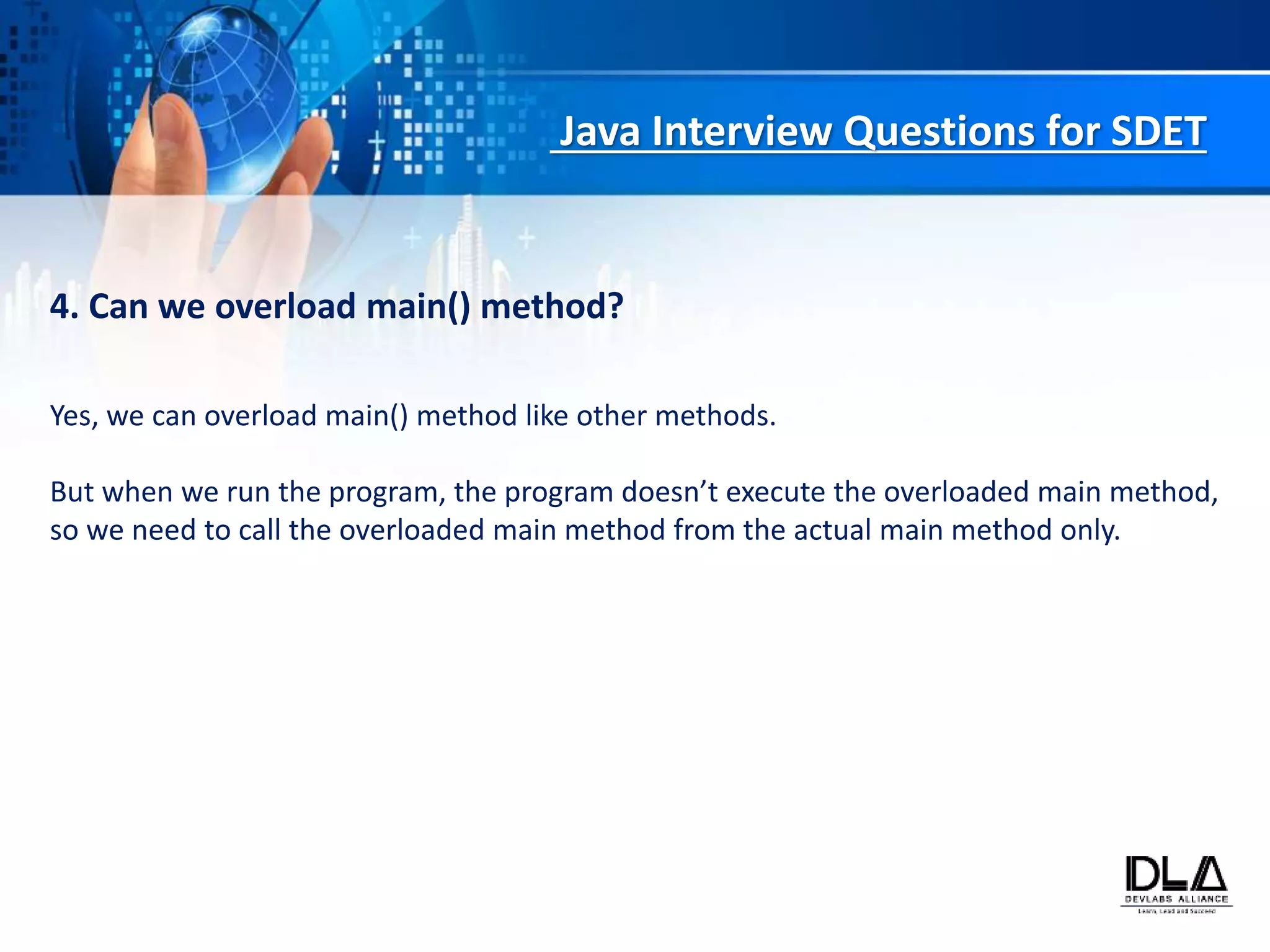 Java Interview Questions for SDET
4. Can we overload main() method?
Yes, we can overload main() method like other methods.
But when we run the program, the program doesn’t execute the overloaded main method,
so we need to call the overloaded main method from the actual main method only.
 