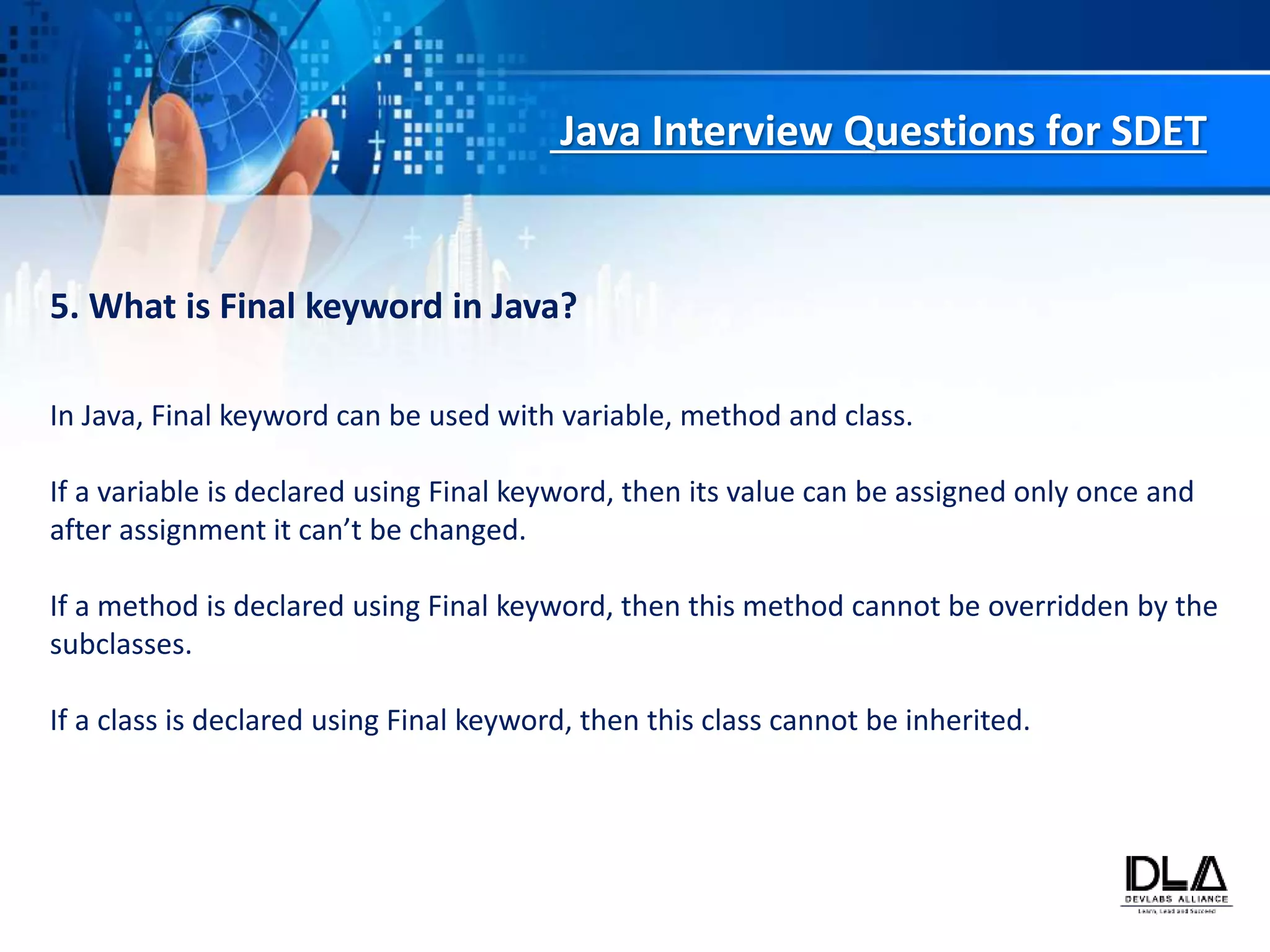 Java Interview Questions for SDET
5. What is Final keyword in Java?
In Java, Final keyword can be used with variable, method and class.
If a variable is declared using Final keyword, then its value can be assigned only once and
after assignment it can’t be changed.
If a method is declared using Final keyword, then this method cannot be overridden by the
subclasses.
If a class is declared using Final keyword, then this class cannot be inherited.
 
