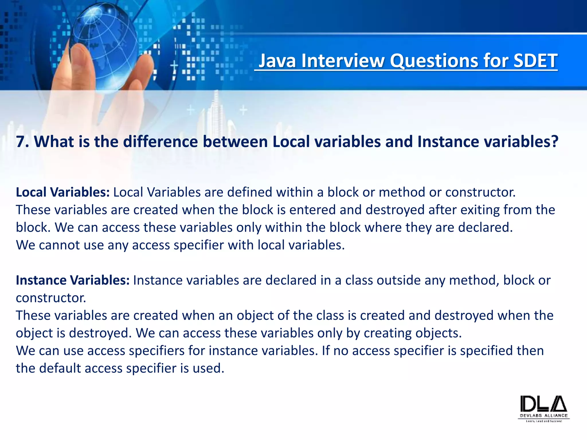 Java Interview Questions for SDET
7. What is the difference between Local variables and Instance variables?
Local Variables: Local Variables are defined within a block or method or constructor.
These variables are created when the block is entered and destroyed after exiting from the
block. We can access these variables only within the block where they are declared.
We cannot use any access specifier with local variables.
Instance Variables: Instance variables are declared in a class outside any method, block or
constructor.
These variables are created when an object of the class is created and destroyed when the
object is destroyed. We can access these variables only by creating objects.
We can use access specifiers for instance variables. If no access specifier is specified then
the default access specifier is used.
 