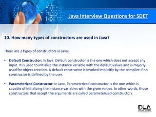 Java Interview Questions for SDET
10. How many types of constructors are used in Java?
There are 2 types of constructors in Java:
• Default Constructor: In Java, Default constructor is the one which does not accept any
input. It is used to initialize the instance variable with the default values and is majorly
used for object creation. A default constructor is invoked implicitly by the compiler if no
constructor is defined by the user.
• Parameterized Constructor: In Java, Parameterized constructor is the one which is
capable of initializing the instance variables with the given values. In other words, those
constructors that accept the arguments are called parameterized constructors.
 