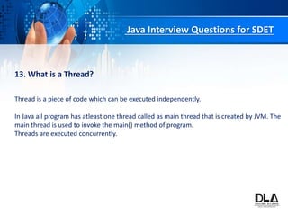 Java Interview Questions for SDET
13. What is a Thread?
Thread is a piece of code which can be executed independently.
In Java all program has atleast one thread called as main thread that is created by JVM. The
main thread is used to invoke the main() method of program.
Threads are executed concurrently.
 