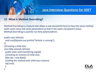 Java Interview Questions for SDET
17. What is Method Overriding?
Method Overriding is a feature that allows a sub-class(child class) to have the same method
(with same name and same parameters) as that in the super class(parent class).
Method Overriding is used for run time polymorphism.
public class Vehicle{
void run(){System.out.println("Vehicle is running");
}}
//Creating a child class
class Bike extends Vehicle{
public static void main(String args[]){
//creating an instance of child class
Bike obj = new Bike();
//calling the method with child class instance
obj.run();
}
}
 