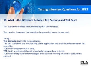 Testing Interview Questions for SDET
10. What is the difference between Test Scenario and Test Case?
Test Scenario describes any functionality that can be tested.
Test case is a document that contains the steps that has to be executed.
For eg.:
Test Scenario: Login into the application
This test scenario is the functionality of the application and it will include number of Test
cases like:
TC1: Verify whether email is valid.
TC2: Verify whether valid email id and valid password are entered.
TC3: Verify that proper error messages are displayed if wrong email id or password is
entered.
 