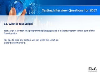 Testing Interview Questions for SDET
13. What is Test Script?
Test Script is written in a programming language and is a short program to test part of the
functionality.
For eg.: to click any button, we can write the script as:
click(“buttonName”);
 