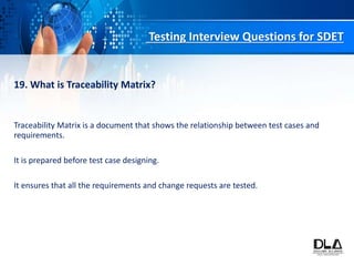Testing Interview Questions for SDET
19. What is Traceability Matrix?
Traceability Matrix is a document that shows the relationship between test cases and
requirements.
It is prepared before test case designing.
It ensures that all the requirements and change requests are tested.
 