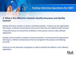 Testing Interview Questions for SDET
4. What is the difference between Quality Assurance and Quality
Control?
Quality Assurance involves in process-oriented activities. It focuses on the approaches,
techniques, methods and processes and ensures that they are implemented correctly.
It basically focuses on prevention of defects in the process used to make software
application.
Quality Control involves in product-oriented activities. It ensures that the approaches,
techniques, methods and processes that are designed in the project are following
correctly.
It focuses on the execution of program or code to identify the defects in the software
application.
 