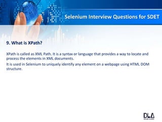 Selenium Interview Questions for SDET
9. What is XPath?
XPath is called as XML Path. It is a syntax or language that provides a way to locate and
process the elements in XML documents.
It is used in Selenium to uniquely identify any element on a webpage using HTML DOM
structure.
 