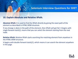 Selenium Interview Questions for SDET
10. Explain Absolute and Relative XPath.
Absolute XPath: It is used to find the XPath directly by giving the exact path of the
element as described in HTML DOM structure.
If any change is done in the path of the element, then XPath will get fail. It begins with
single forward slash(/), means that you can select the element starting from the root
node.
Relative XPath: Relative XPath starts searching the matching element from anywhere in
the HTML DOM structure.
It begins with double forward slash(//), which means it can search the element anywhere
in the page.
 