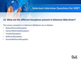 Selenium Interview Questions for SDET
14. What are the different Exceptions present in Selenium Web driver?
The various exceptions in Selenium Webdriver are as follows:
• NoSuchElementException
• ElementNotVisibleException
• TimeOutException
• NotFoundException
• SessionNotFoundException
 
