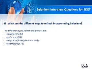 Selenium Interview Questions for SDET
15. What are the different ways to refresh browser using Selenium?
The different ways to refresh the browser are:
• navigate.refresh()
• getCurrentURL()
• navigate.to(driver.getCurrentURL())
• sendKeys(Keys.F5)
 