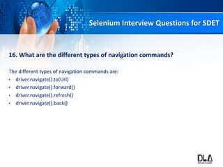 Selenium Interview Questions for SDET
16. What are the different types of navigation commands?
The different types of navigation commands are:
• driver.navigate().to(Url)
• driver.navigate().forward()
• driver.navigate().refresh()
• driver.navigate().back()
 