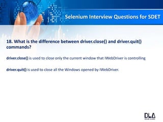 Selenium Interview Questions for SDET
18. What is the difference between driver.close() and driver.quit()
commands?
driver.close() is used to close only the current window that IWebDriver is controlling
driver.quit() is used to close all the Windows opened by IWebDriver.
 