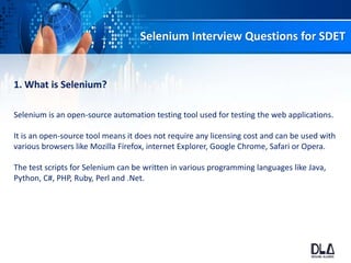 Selenium Interview Questions for SDET
1. What is Selenium?
Selenium is an open-source automation testing tool used for testing the web applications.
It is an open-source tool means it does not require any licensing cost and can be used with
various browsers like Mozilla Firefox, internet Explorer, Google Chrome, Safari or Opera.
The test scripts for Selenium can be written in various programming languages like Java,
Python, C#, PHP, Ruby, Perl and .Net.
 