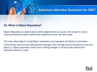 Selenium Interview Questions for SDET
23. What is Object Repository?
Object Repository is used to store all the objects that are used in the scripts in one or
more centralized location rather than scattered all over the test script.
The main advantage of using Object repository is to segregate all objects in one place.
If any locator value of any web element changes, then change need to be done at only one
place i.e. object repository rather than making changes in all test cases where that
particular locator is used.
 