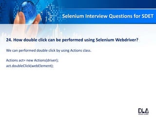 Selenium Interview Questions for SDET
24. How double click can be performed using Selenium Webdriver?
We can performed double click by using Actions class.
Actions act= new Actions(driver);
act.doubleClick(webElement);
 