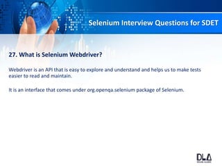 Selenium Interview Questions for SDET
27. What is Selenium Webdriver?
Webdriver is an API that is easy to explore and understand and helps us to make tests
easier to read and maintain.
It is an interface that comes under org.openqa.selenium package of Selenium.
 